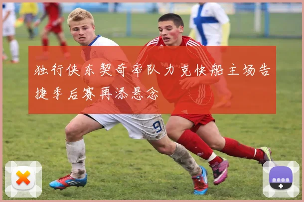 独行侠东契奇率队力克快船主场告捷季后赛再添悬念