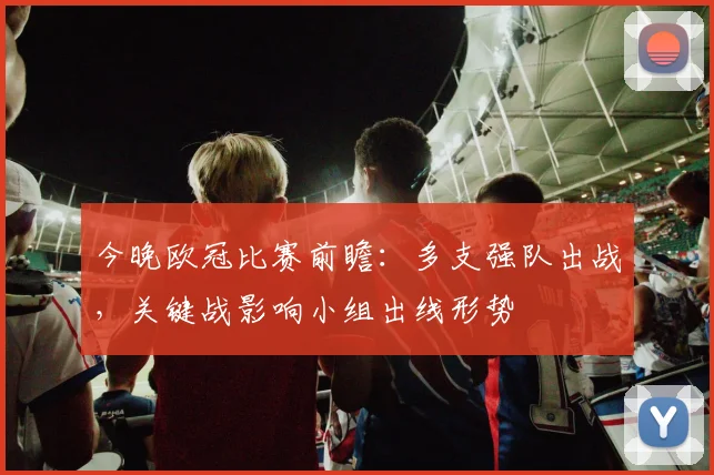 今晚欧冠比赛前瞻：多支强队出战，关键战影响小组出线形势