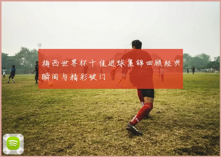 梅西世界杯十佳进球集锦回顾经典瞬间与精彩破门