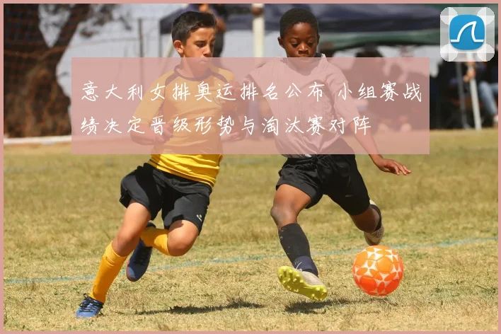 意大利女排奥运排名公布 小组赛战绩决定晋级形势与淘汰赛对阵