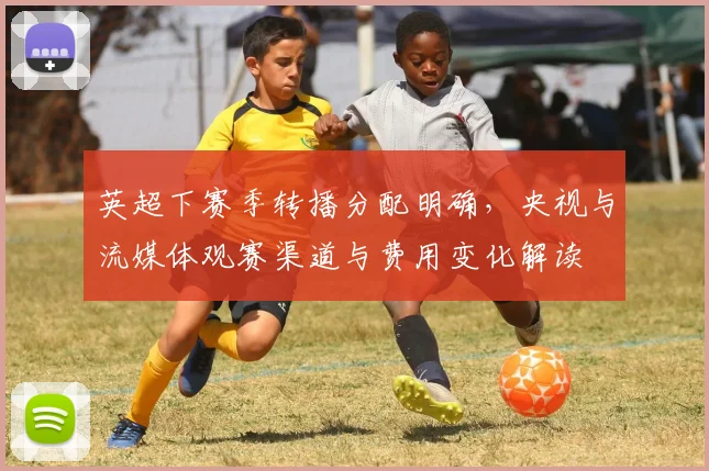 英超下赛季转播分配明确，央视与流媒体观赛渠道与费用变化解读