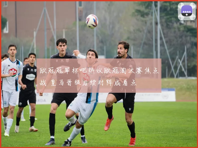 欧冠冠军杯吧热议欧冠淘汰赛焦点战 皇马晋级后续对阵成看点