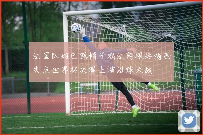 法国队姆巴佩帽子戏法阿根廷梅西失点世界杯决赛上演进球大战