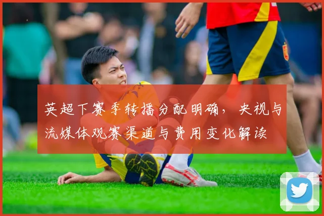 英超下赛季转播分配明确，央视与流媒体观赛渠道与费用变化解读