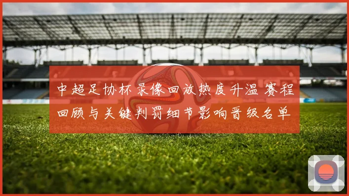 中超足协杯录像回放热度升温 赛程回顾与关键判罚细节影响晋级名单