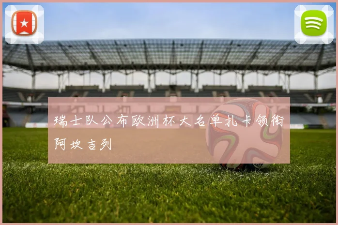 瑞士队公布欧洲杯大名单扎卡领衔阿坎吉列