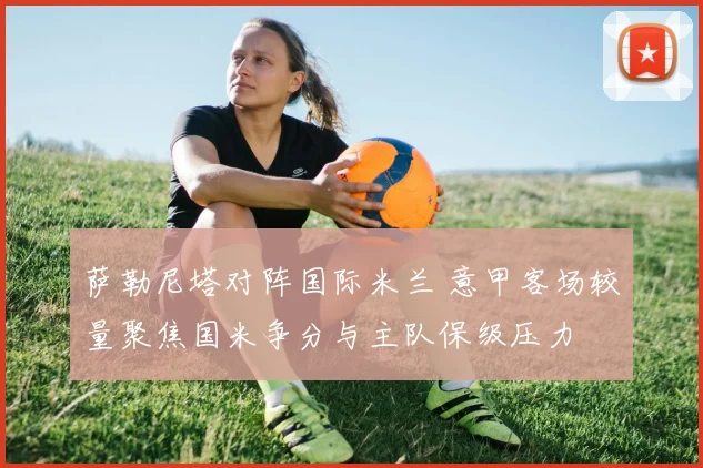 萨勒尼塔对阵国际米兰 意甲客场较量聚焦国米争分与主队保级压力