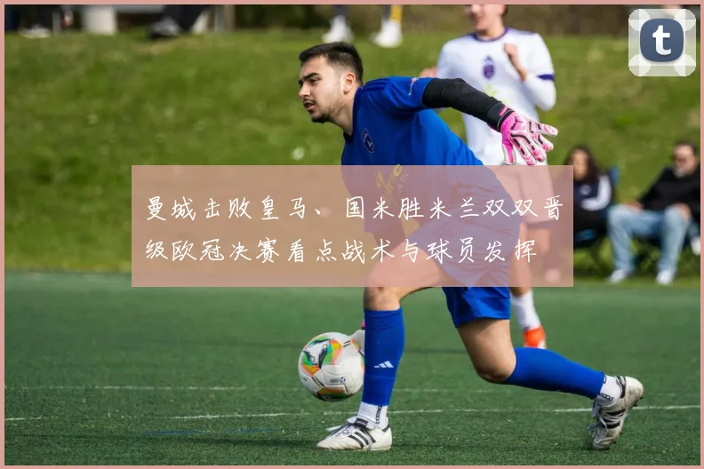 曼城击败皇马、国米胜米兰双双晋级欧冠决赛看点战术与球员发挥