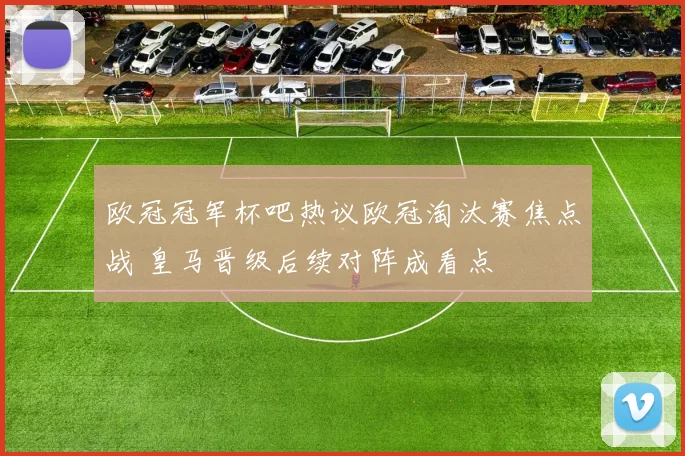 欧冠冠军杯吧热议欧冠淘汰赛焦点战 皇马晋级后续对阵成看点