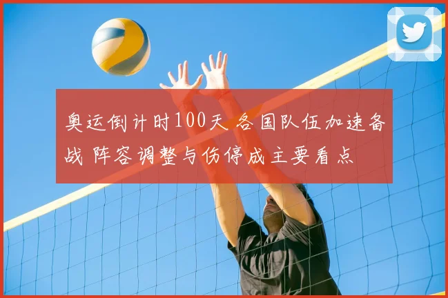 奥运倒计时100天 各国队伍加速备战 阵容调整与伤停成主要看点