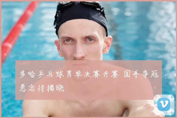 多哈乒乓球男单决赛开赛 国手争冠悬念待揭晓