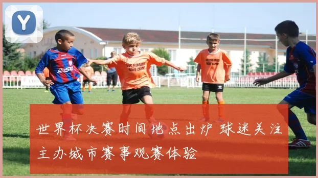 世界杯决赛时间地点出炉 球迷关注主办城市赛事观赛体验