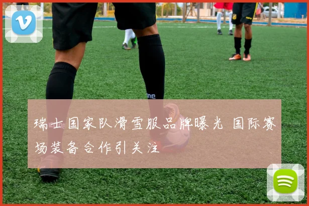 瑞士国家队滑雪服品牌曝光 国际赛场装备合作引关注