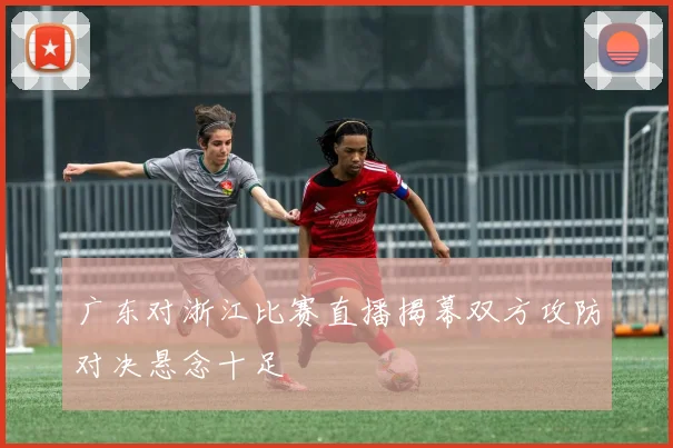 广东对浙江比赛直播揭幕双方攻防对决悬念十足