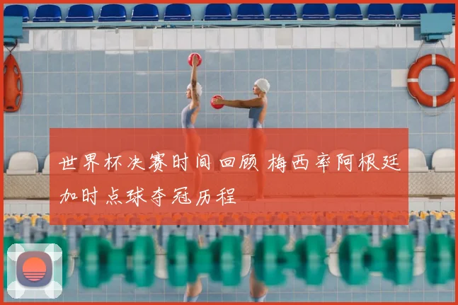 世界杯决赛时间回顾 梅西率阿根廷加时点球夺冠历程