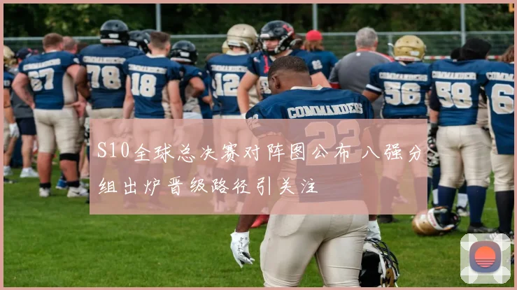 S10全球总决赛对阵图公布 八强分组出炉晋级路径引关注