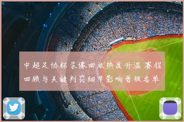 中超足协杯录像回放热度升温 赛程回顾与关键判罚细节影响晋级名单