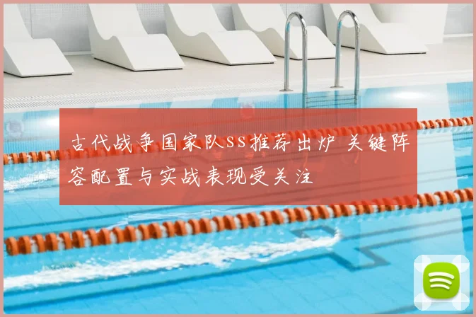 古代战争国家队ss推荐出炉 关键阵容配置与实战表现受关注