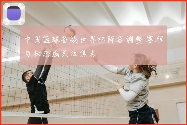 中国篮球备战世界杯阵容调整 赛程与状态成关注焦点