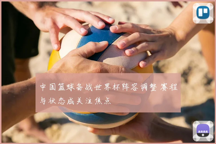 中国篮球备战世界杯阵容调整 赛程与状态成关注焦点